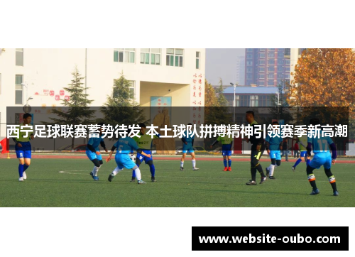西宁足球联赛蓄势待发 本土球队拼搏精神引领赛季新高潮